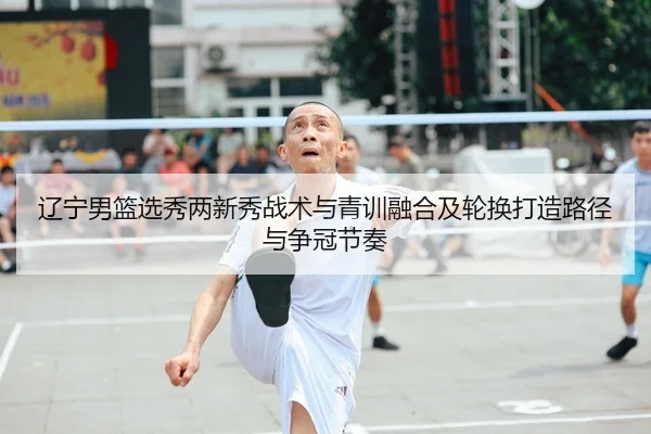 辽宁男篮选秀两新秀战术与青训融合及轮换打造路径与争冠节奏