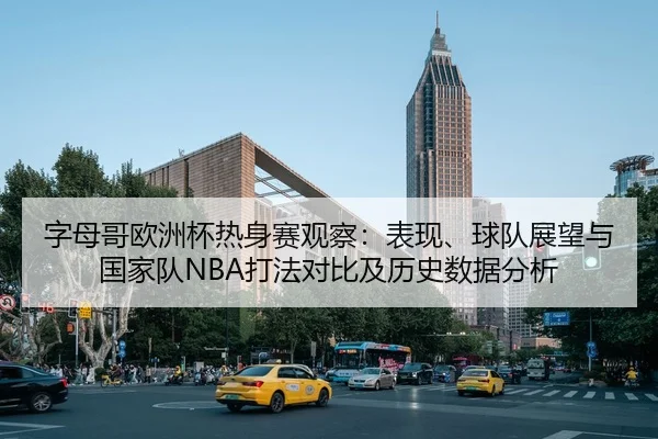 字母哥欧洲杯热身赛观察：表现、球队展望与国家队NBA打法对比及历史数据分析