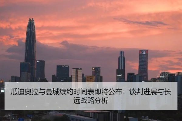瓜迪奥拉与曼城续约时间表即将公布：谈判进展与长远战略分析